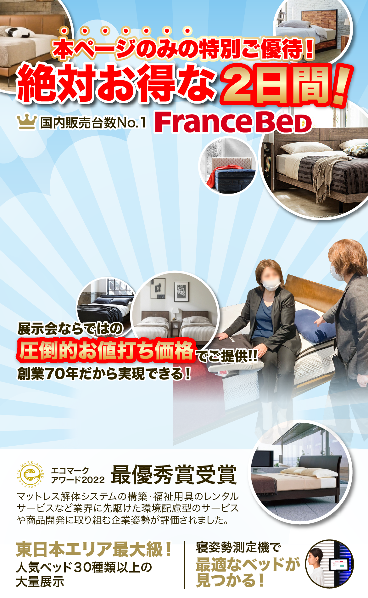 本ページのみの特別ご優待！絶対お得な2日間！国内販売台数No.1 FranceBeD 展示会ならではの圧倒的お値打ち価格でご提供！！創業70年だから実現できる！エコマークアワード2022最優秀賞受賞 マットレス解体システムの構築・福祉用具のレンタルサービスなど業界に先駆けた環境配慮型のサービスや商品開発に取り組む企業姿勢が評価されました。東日本エリア最大級！人気ベッド40台以上の大量展示 寝姿勢測定機で最適なベッドが<br>見つかる！